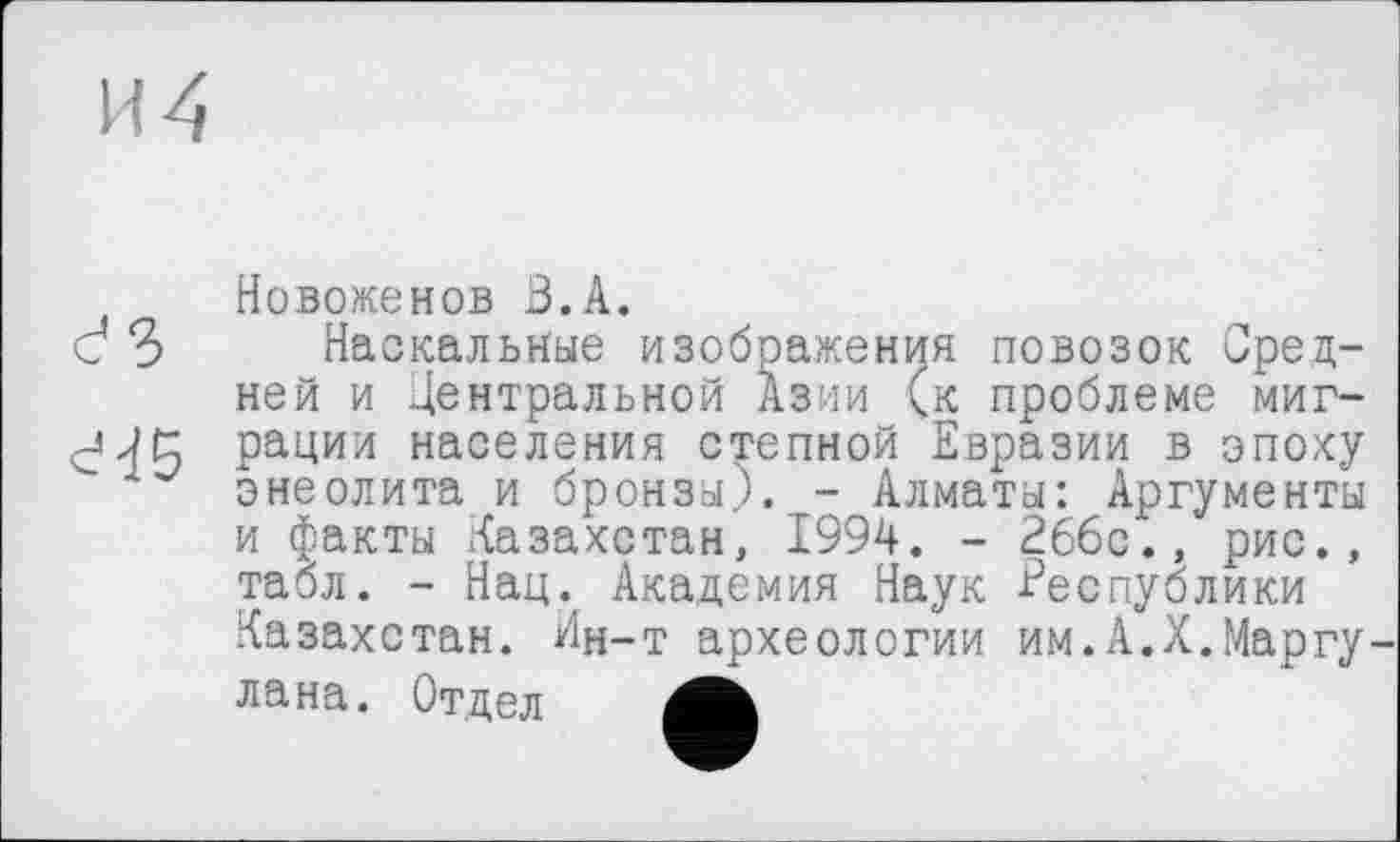 ﻿И 4

Новоженов З.А.
Наскальные изображения повозок Средней и Центральной Азии (к проблеме миграции населения степной Евразии в эпоху энеолита и бронзы). - Алматы: Аргументы и факты Казахстан, 1994. - 266с., рис., табл. - Нац. Академия Наук Республики Казахстан. Ин-т археологии им.А.X.Марту лана. Отдел